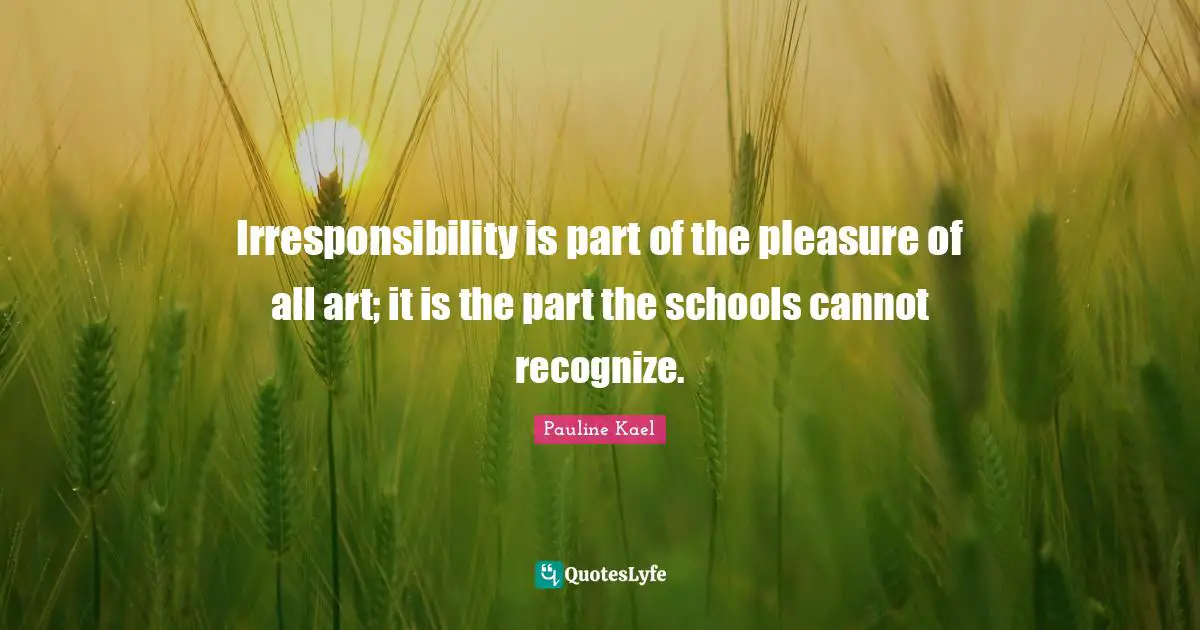 Irresponsibility is part of the pleasure of all art; it is the part the schools cannot recognize.