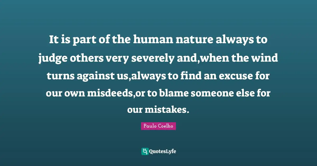 It is part of the human nature always to judge others very severely and,when the wind turns against us,always to find an excuse for our own misdeeds,or to blame someone else for our mistakes.