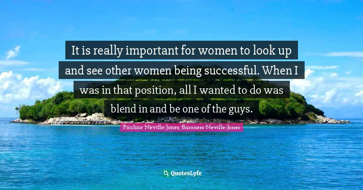 It is really important for women to look up and see other women being successful. When I was in that position, all I wanted to do was blend in and be one of the guys.