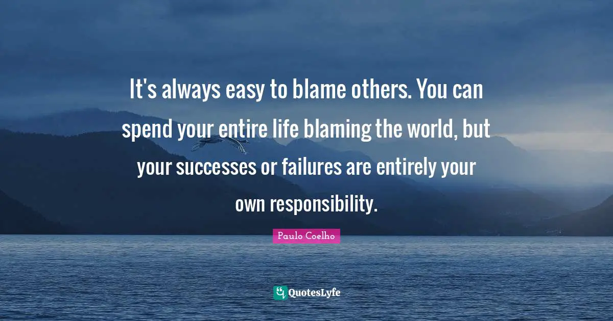 It's always easy to blame others. You can spend your entire life blaming the world, but your successes or failures are entirely your own responsibility.