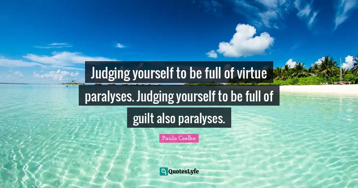 Judging yourself to be full of virtue paralyses. Judging yourself to be full of guilt also paralyses.