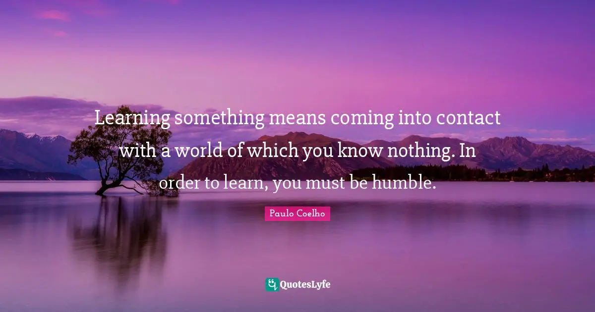 Learning something means coming into contact with a world of which you know nothing. In order to learn, you must be humble.