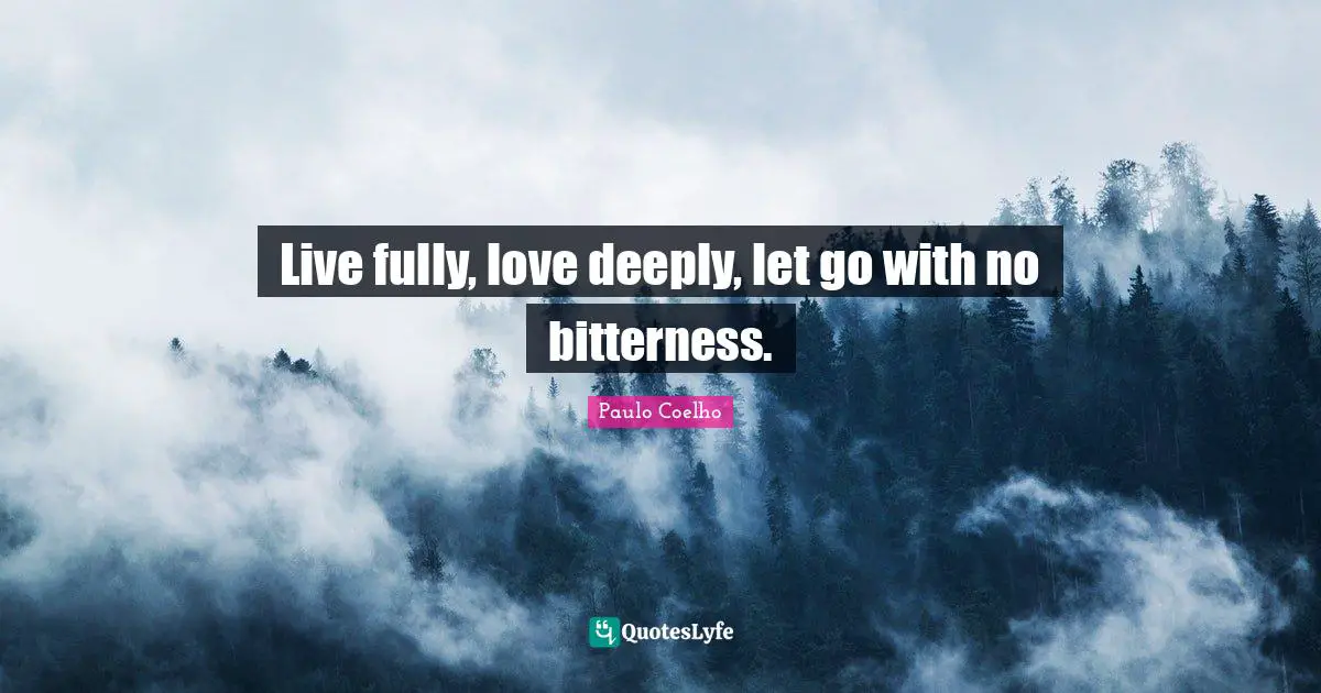 Live fully, love deeply, let go with no bitterness.