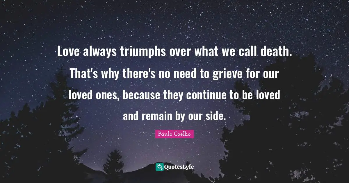 Grieving Quotes: "Love always triumphs over what we call death. That's why there's no need to grieve for our loved ones, because they continue to be loved and remain by our side."