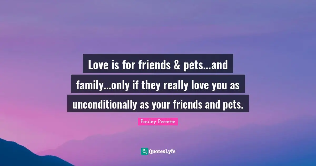 Love is for friends & pets...and family...only if they really love you as unconditionally as your friends and pets.