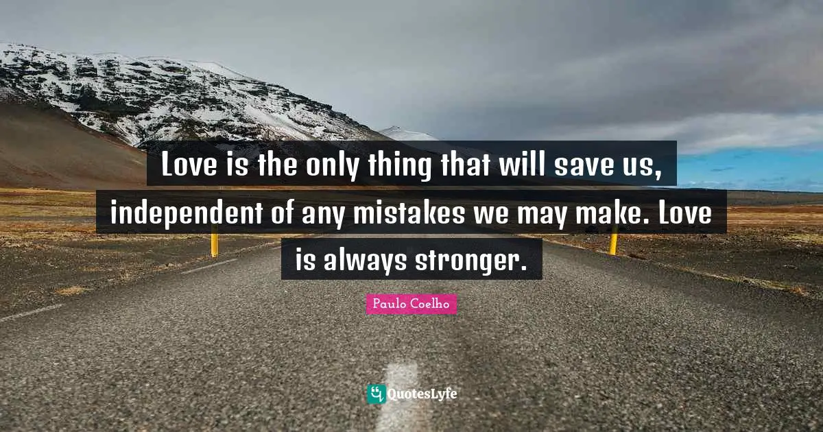 Love is the only thing that will save us, independent of any mistakes we may make. Love is always stronger.