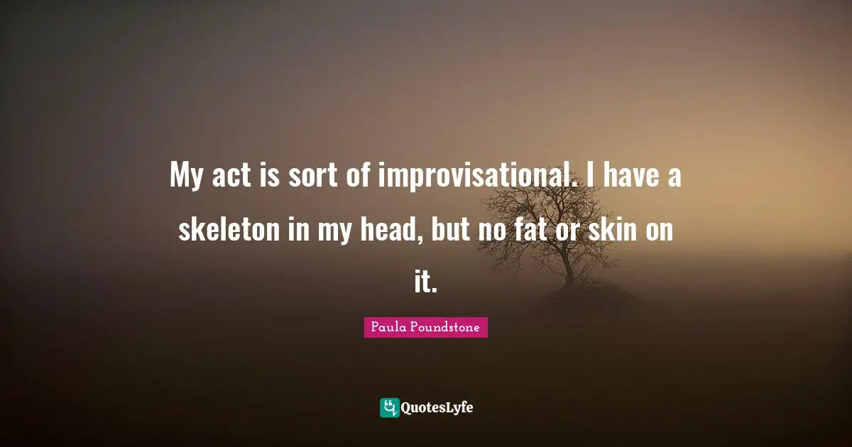 My act is sort of improvisational. I have a skeleton in my head, but no fat or skin on it.