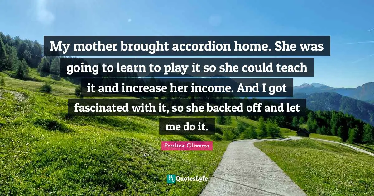 My mother brought accordion home. She was going to learn to play it so she could teach it and increase her income. And I got fascinated with it, so she backed off and let me do it.