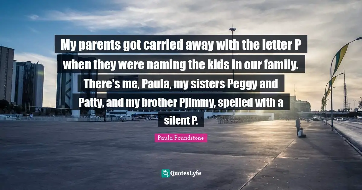 My parents got carried away with the letter P when they were naming the kids in our family. There's me, Paula, my sisters Peggy and Patty, and my brother Pjimmy, spelled with a silent P.