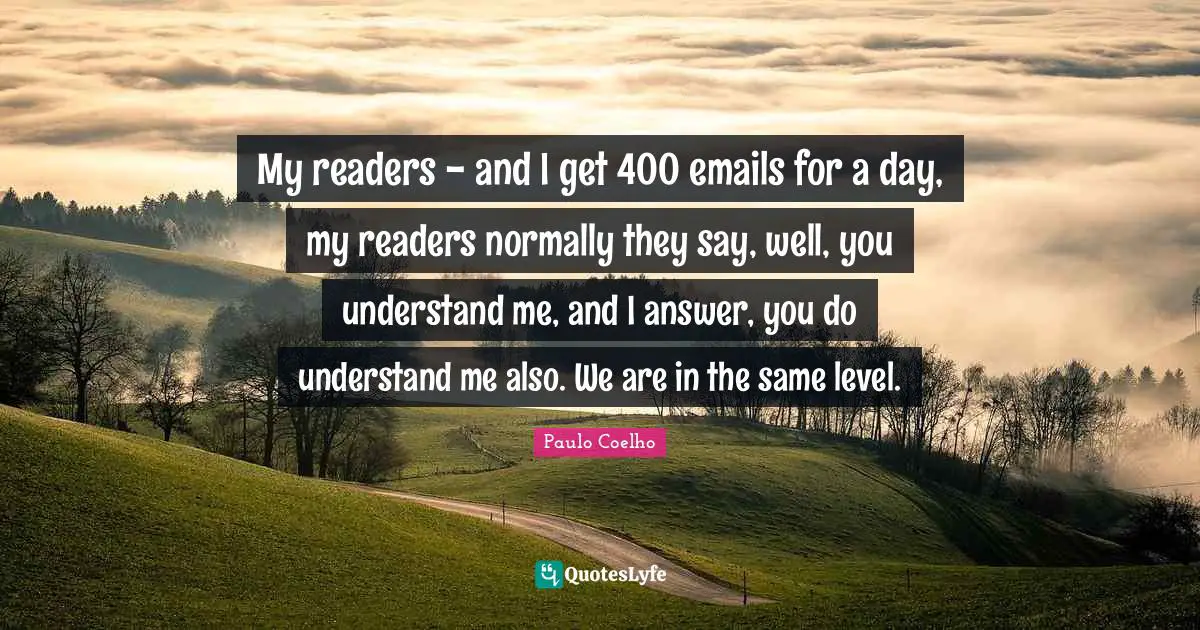 My readers - and I get 400 emails for a day, my readers normally they say, well, you understand me, and I answer, you do understand me also. We are in the same level.