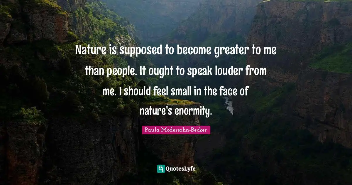 Nature is supposed to become greater to me than people. It ought to speak louder from me. I should feel small in the face of nature's enormity.