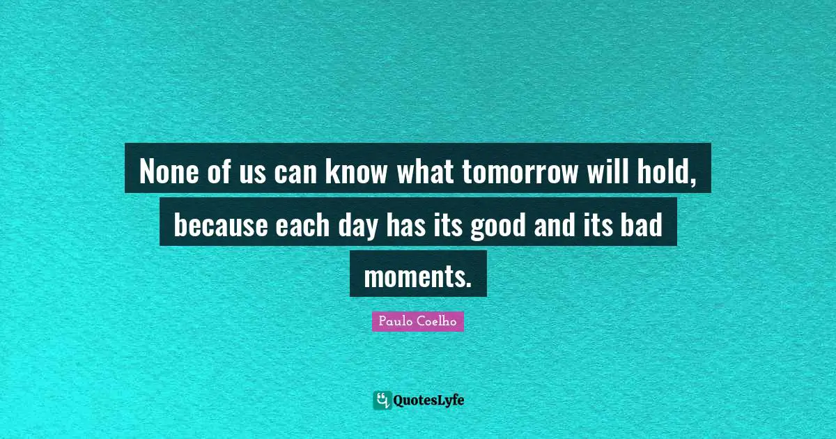 None of us can know what tomorrow will hold, because each day has its good and its bad moments.