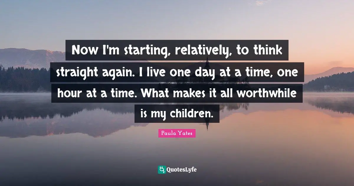 Now I'm starting, relatively, to think straight again. I live one day at a time, one hour at a time. What makes it all worthwhile is my children.