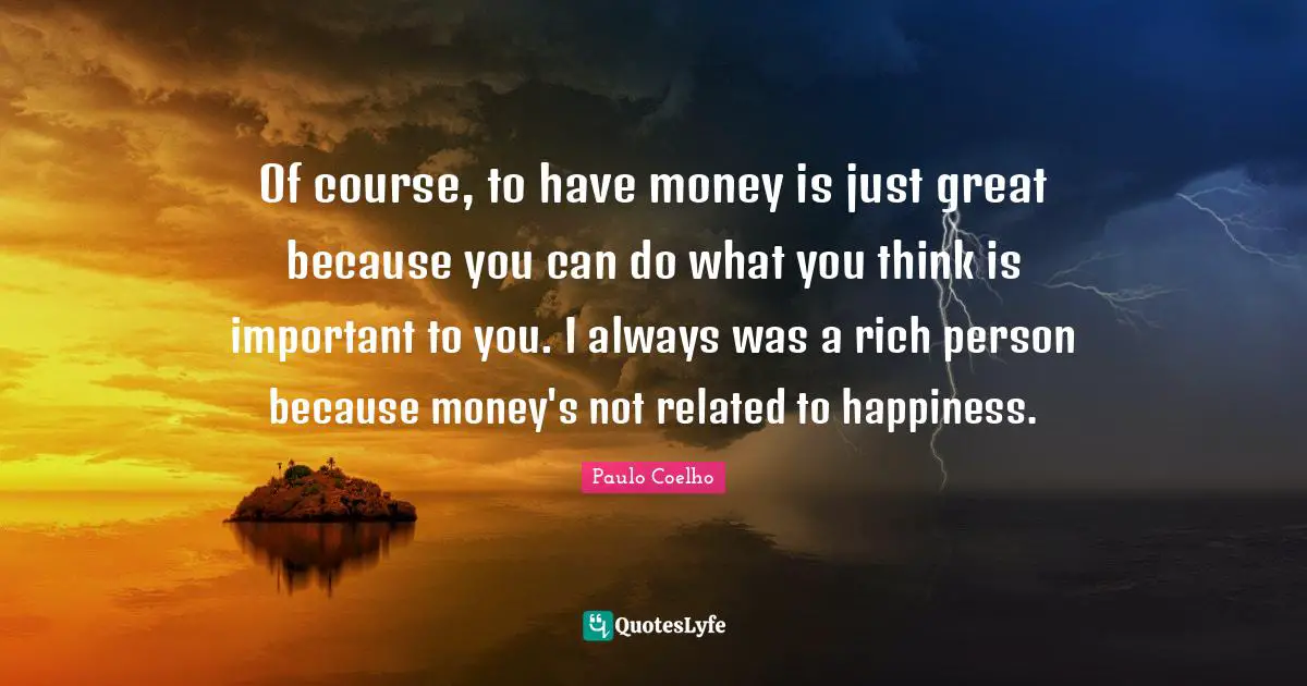 Of course, to have money is just great because you can do what you think is important to you. I always was a rich person because money's not related to happiness.