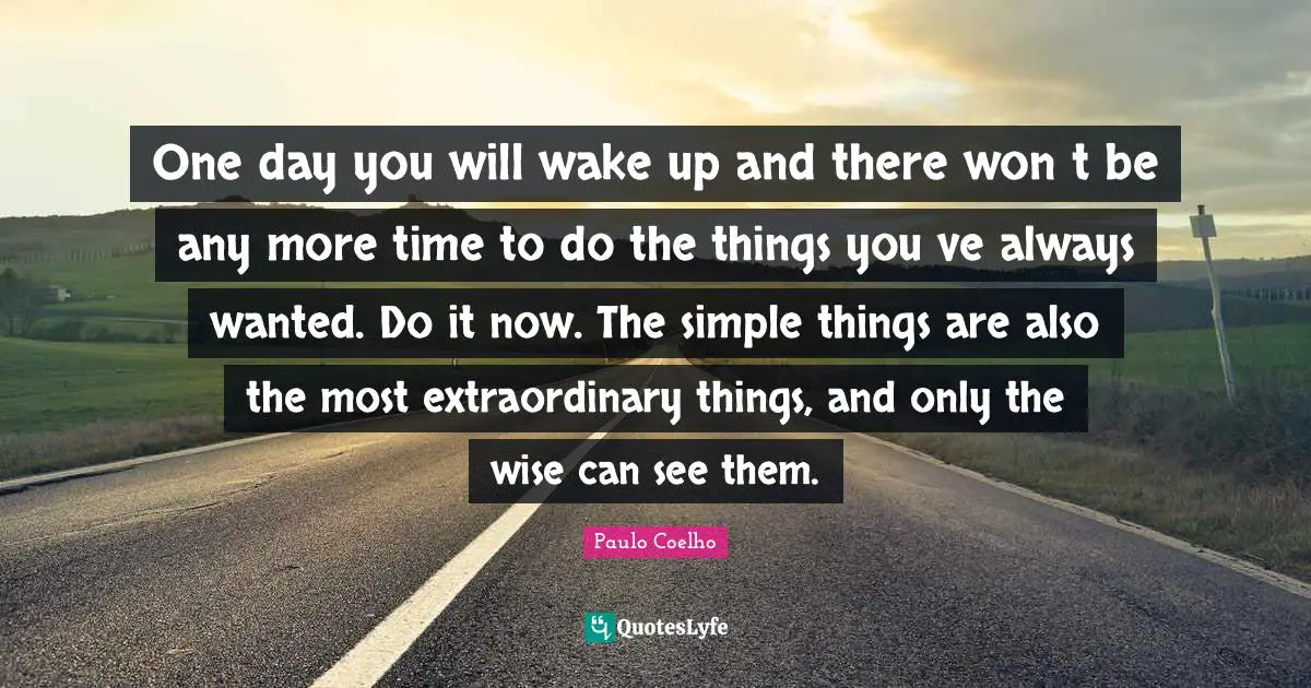 One day you will wake up and there wont be any more time to do the things youve always wanted. Do it now. The simple things are also the most extraordinary things, and only the wise can see them.