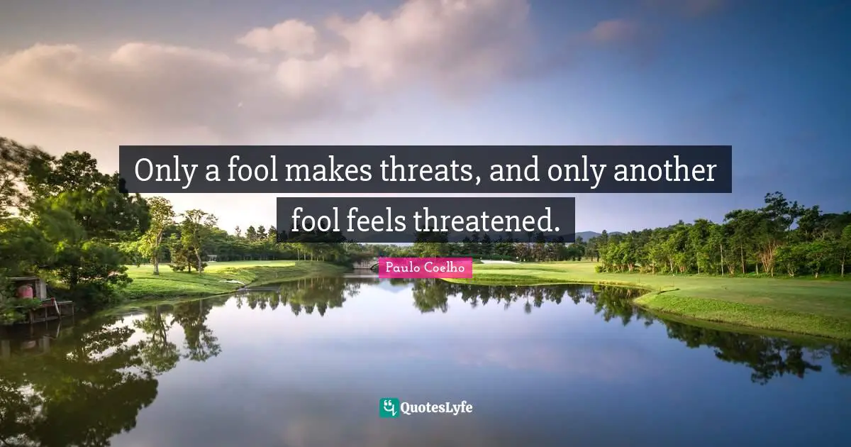 Only a fool makes threats, and only another fool feels threatened.