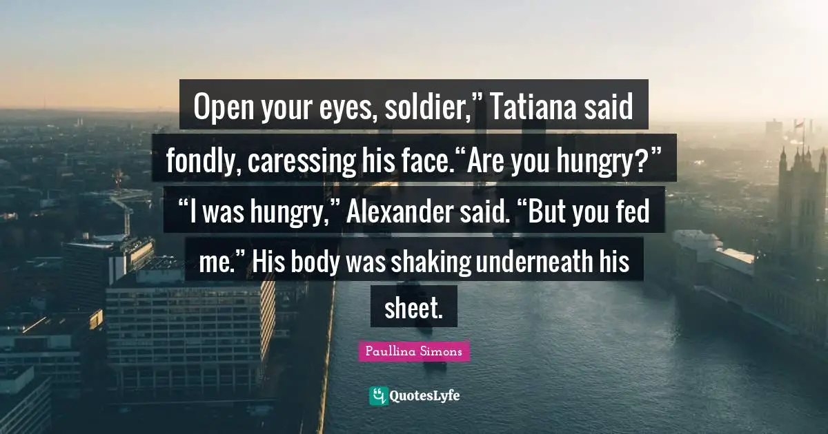 Open your eyes, soldier,” Tatiana said fondly, caressing his face.“Are you hungry?” “I was hungry,” Alexander said. “But you fed me.” His body was shaking underneath his sheet.
