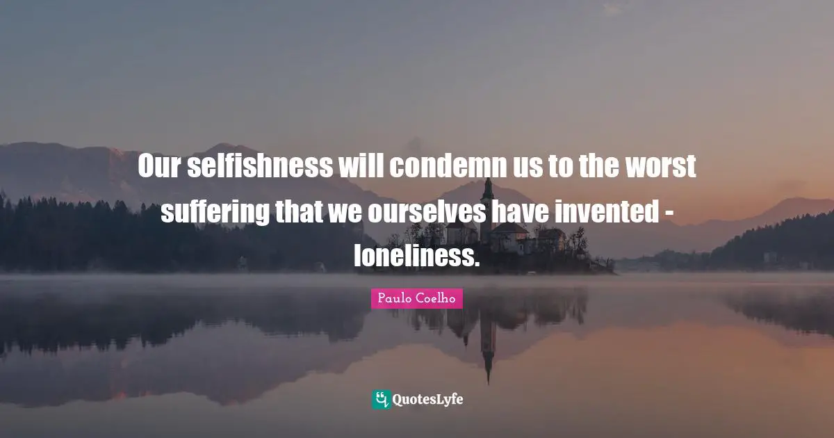 Our selfishness will condemn us to the worst suffering that we ourselves have invented - loneliness.