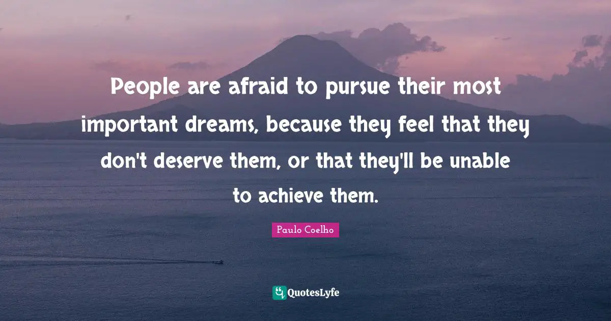 People are afraid to pursue their most important dreams, because they feel that they don't deserve them, or that they'll be unable to achieve them.