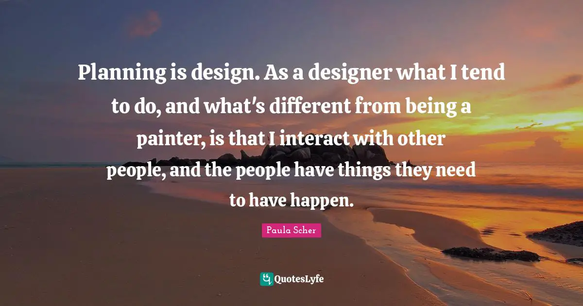 Paula Scher Quotes: "Planning is design. As a designer what I tend to do, and what's different from being a painter, is that I interact with other people, and the people have things they need to have happen."