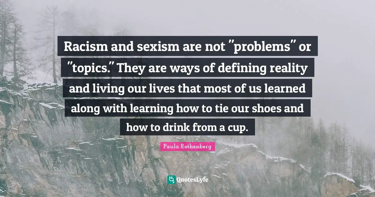 Racism and sexism are not "problems" or "topics." They are ways of defining reality and living our lives that most of us learned along with learning how to tie our shoes and how to drink from a cup.