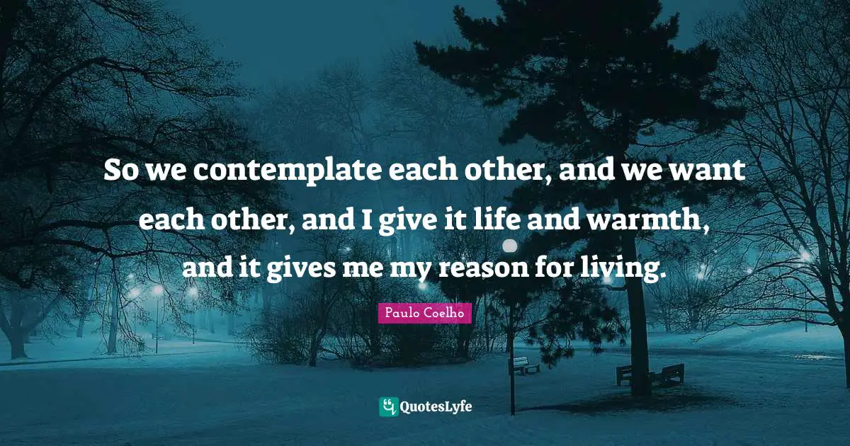 So we contemplate each other, and we want each other, and I give it life and warmth, and it gives me my reason for living.