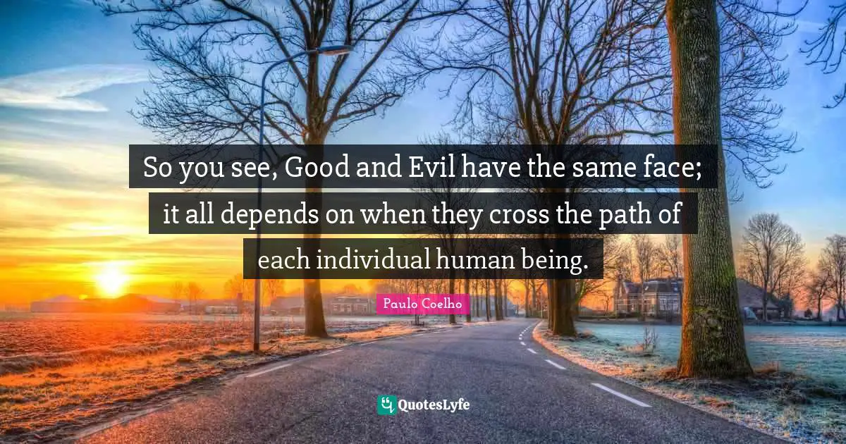 So you see, Good and Evil have the same face; it all depends on when they cross the path of each individual human being.