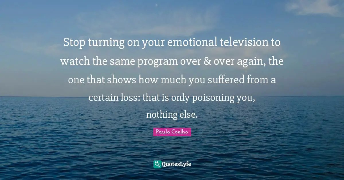 Stop turning on your emotional television to watch the same program over & over again, the one that shows how much you suffered from a certain loss: that is only poisoning you, nothing else.