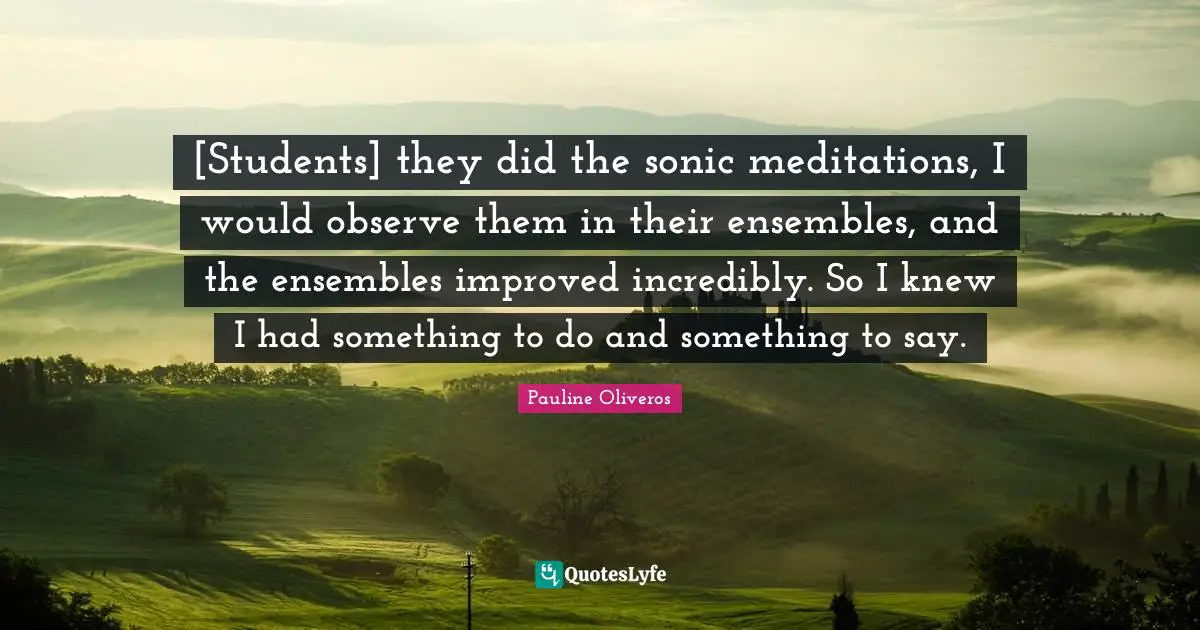 [Students] they did the sonic meditations, I would observe them in their ensembles, and the ensembles improved incredibly. So I knew I had something to do and something to say.