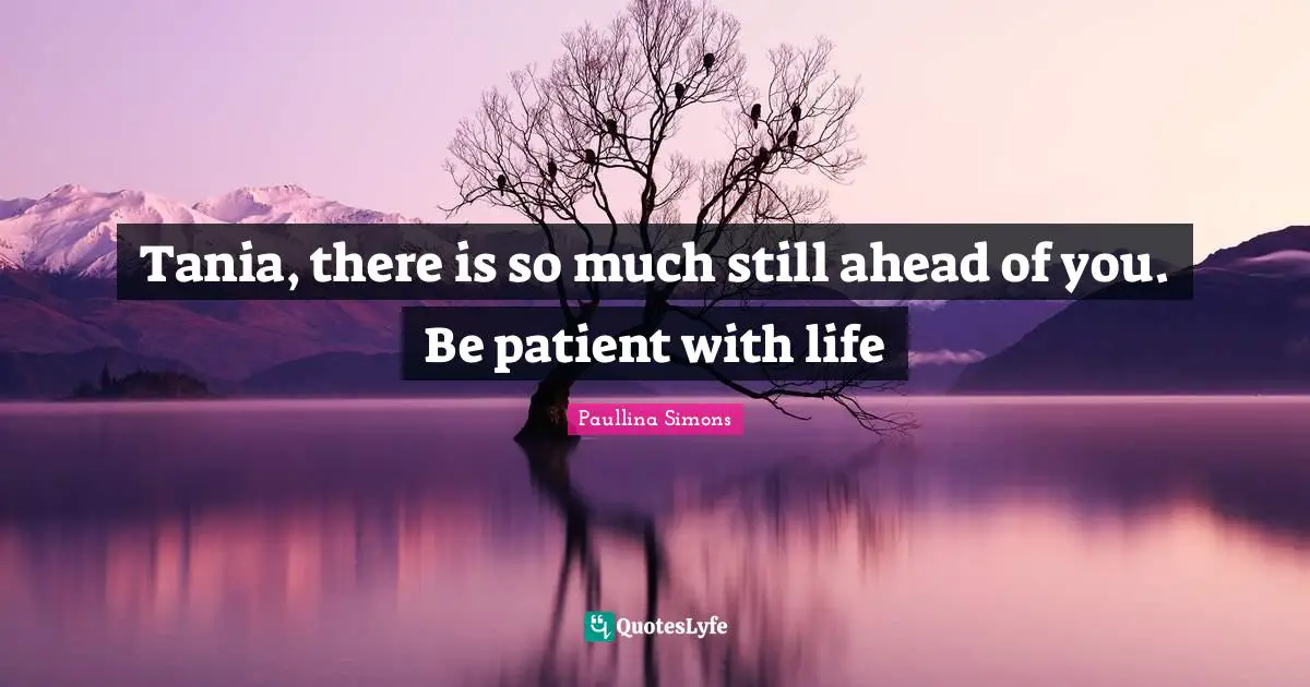 Tania, there is so much still ahead of you. Be patient with life