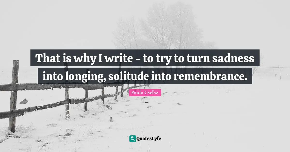 That is why I write - to try to turn sadness into longing, solitude into remembrance.