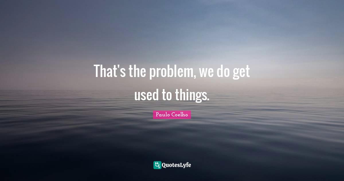 That's the problem, we do get used to things.