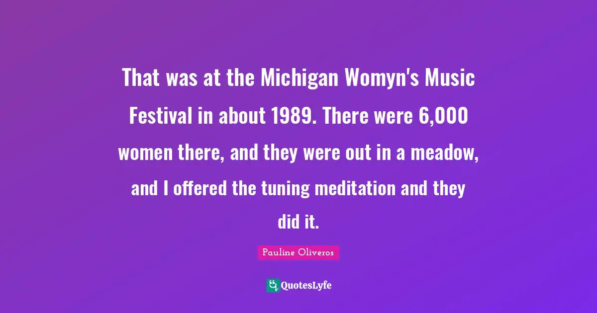 That was at the Michigan Womyn's Music Festival in about 1989. There were 6,000 women there, and they were out in a meadow, and I offered the tuning meditation and they did it.