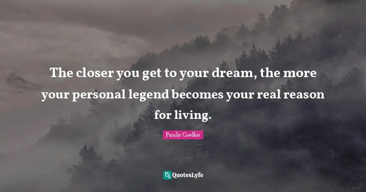The closer you get to your dream, the more your personal legend becomes your real reason for living.