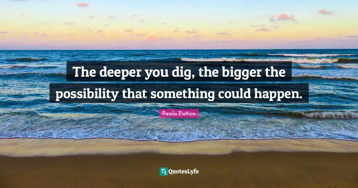 The deeper you dig, the bigger the possibility that something could happen.