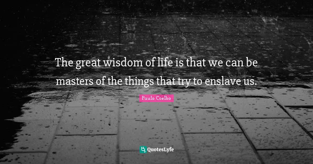 The great wisdom of life is that we can be masters of the things that try to enslave us.