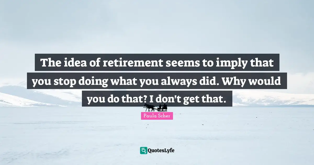 The idea of retirement seems to imply that you stop doing what you always did. Why would you do that? I don't get that.