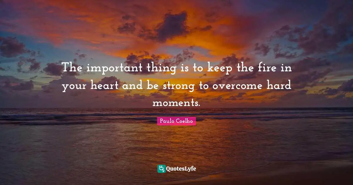 The important thing is to keep the fire in your heart and be strong to overcome hard moments.