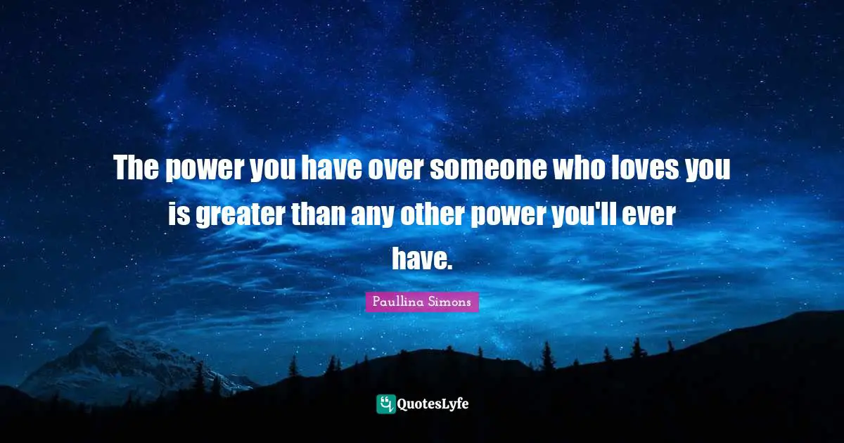The power you have over someone who loves you is greater than any other power you'll ever have.