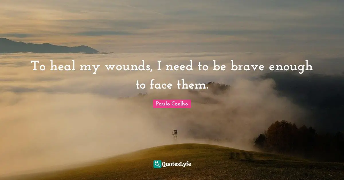 To heal my wounds, I need to be brave enough to face them.