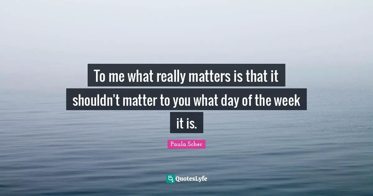 Paula Scher Quotes: "To me what really matters is that it shouldn't matter to you what day of the week it is."