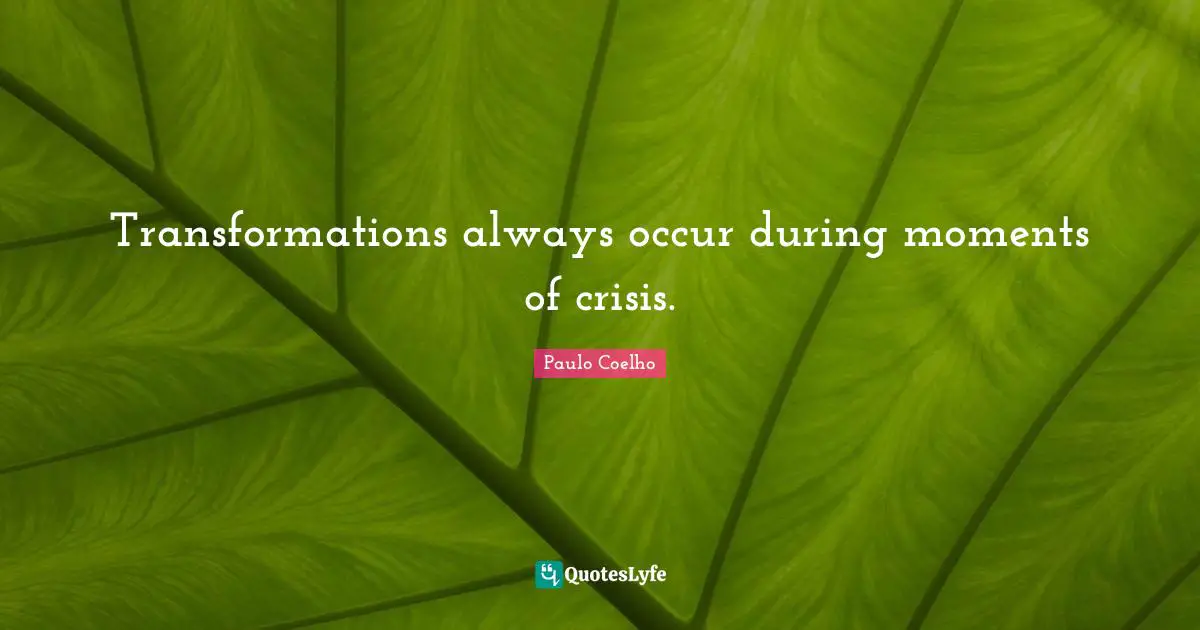 Transformations always occur during moments of crisis.