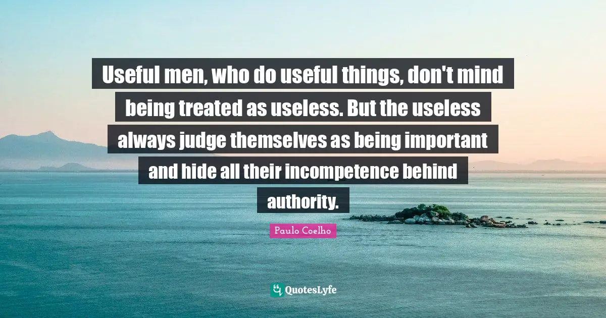 Paulo Coelho Quotes: "Useful men, who do useful things, don't mind being treated as useless. But the useless always judge themselves as being important and hide all their incompetence behind authority."