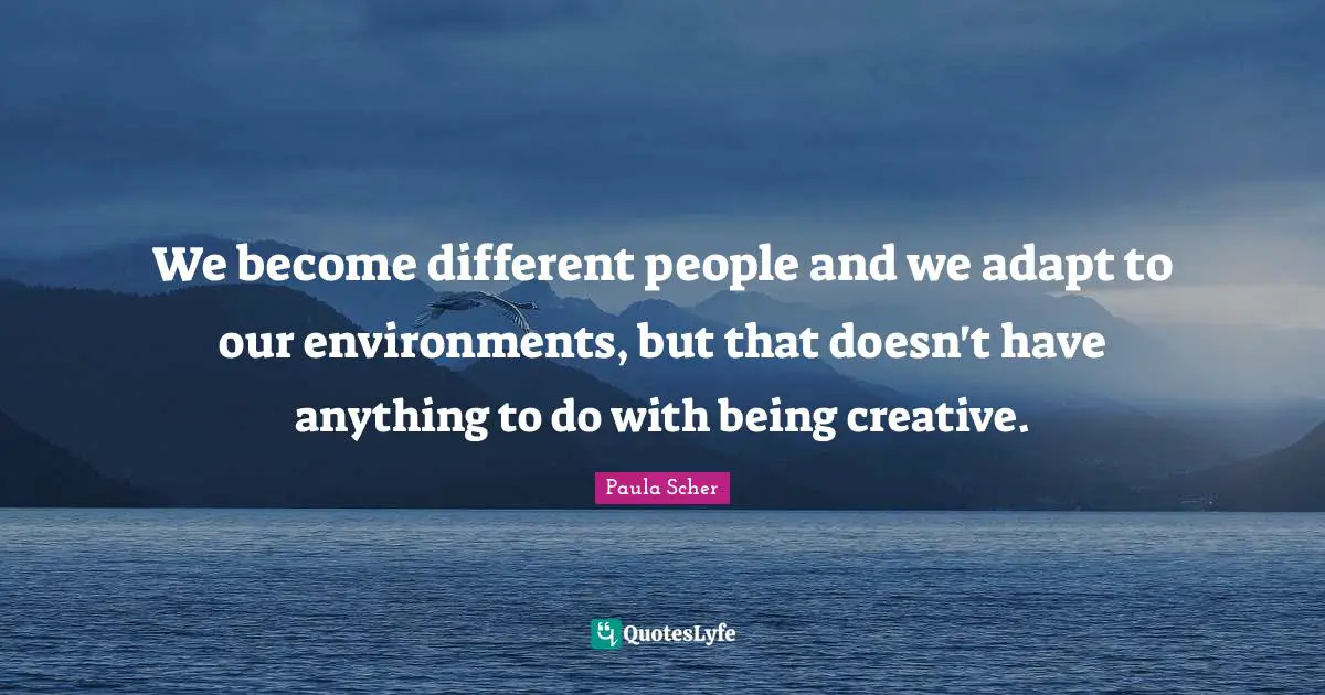 We become different people and we adapt to our environments, but that doesn't have anything to do with being creative.