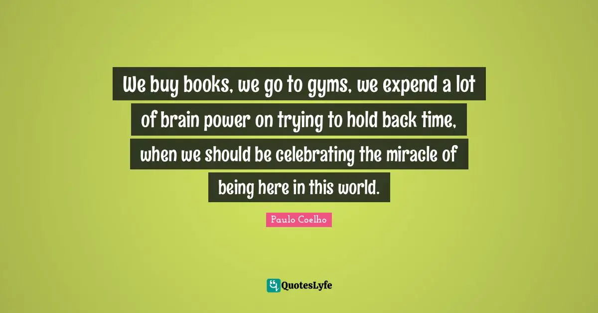 We buy books, we go to gyms, we expend a lot of brain power on trying to hold back time, when we should be celebrating the miracle of being here in this world.