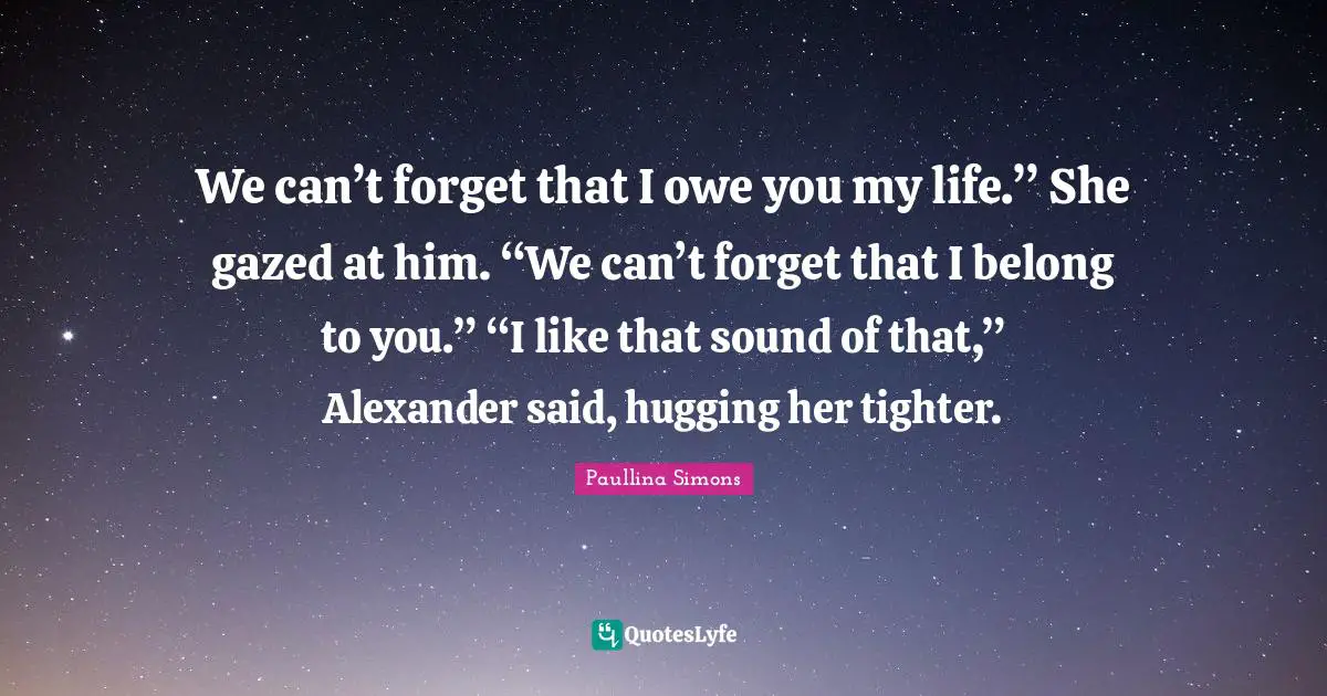 We can’t forget that I owe you my life.” She gazed at him. “We can’t forget that I belong to you.” “I like that sound of that,” Alexander said, hugging her tighter.