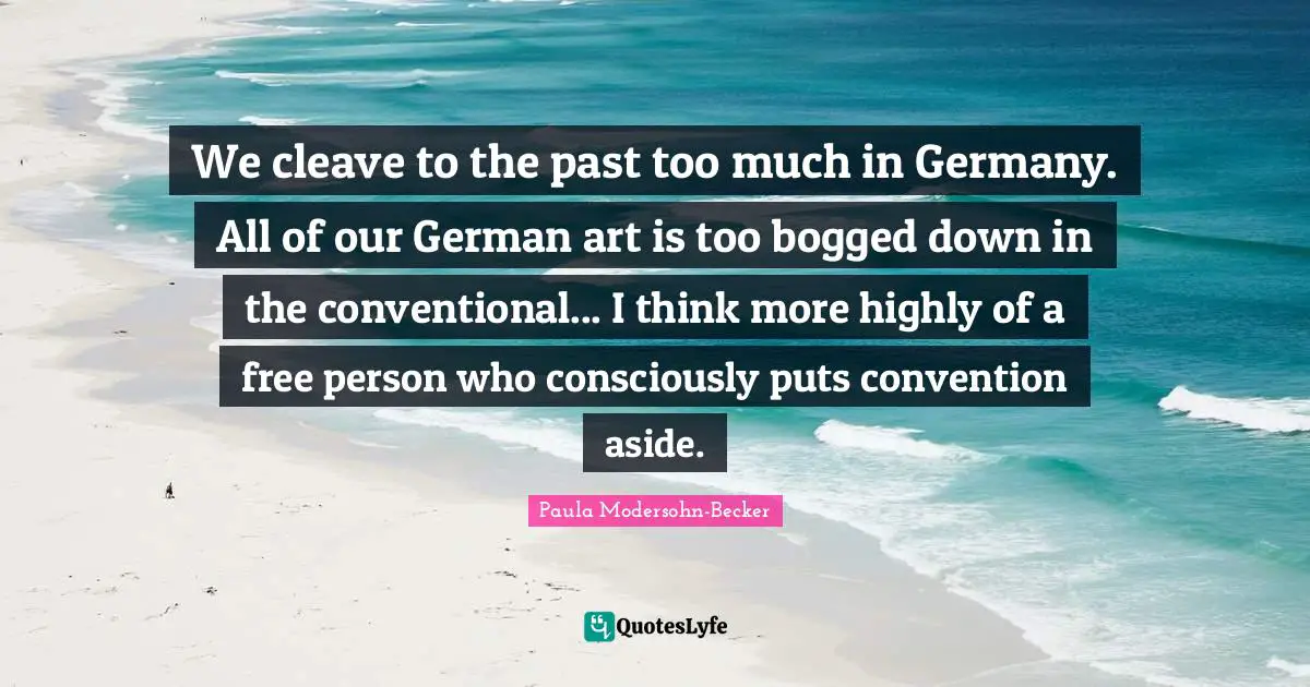 We cleave to the past too much in Germany. All of our German art is too bogged down in the conventional... I think more highly of a free person who consciously puts convention aside.