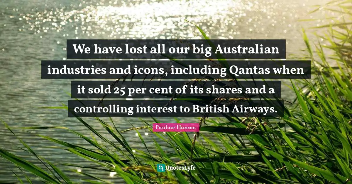 We have lost all our big Australian industries and icons, including Qantas when it sold 25 per cent of its shares and a controlling interest to British Airways.