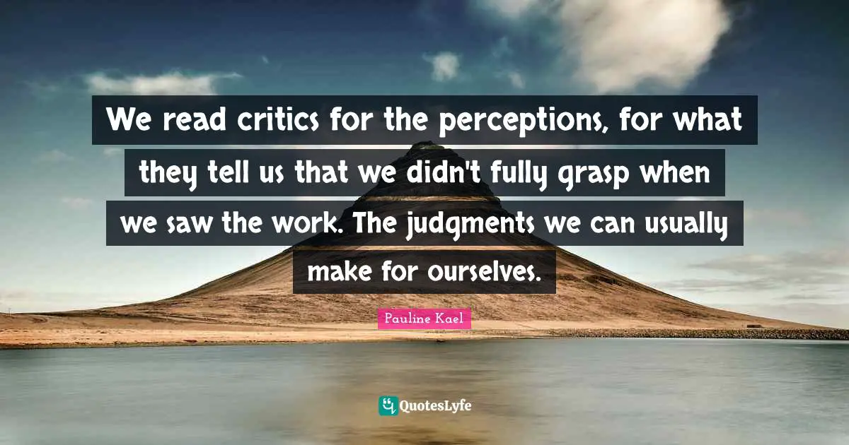 We read critics for the perceptions, for what they tell us that we didn't fully grasp when we saw the work. The judgments we can usually make for ourselves.