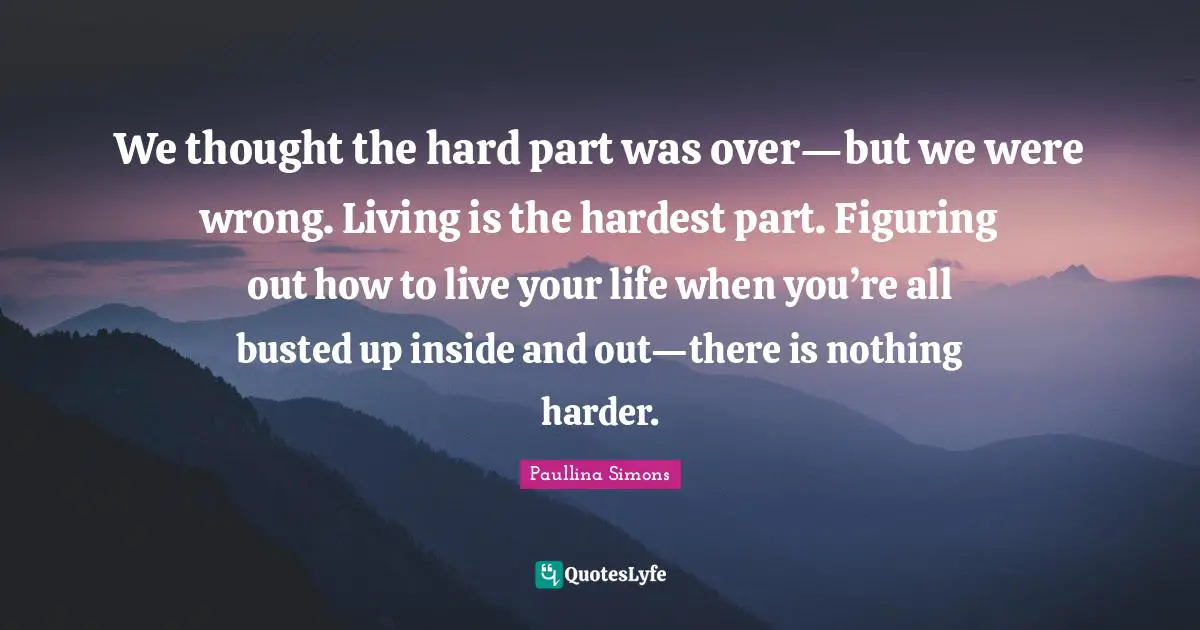 We thought the hard part was over—but we were wrong. Living is the hardest part. Figuring out how to live your life when you’re all busted up inside and out—there is nothing harder.